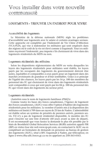vous installer dans votre nouvelle
communauté
logeMenTS - Trouver un enDroiT pour vivre

accessibilité des logements
  Le Ministère de la défense nationale (MDN) règle les problèmes
d’accessibilité aux logements avec le salaire et certains avantages sociaux.
Cette approche est complétée par l’Indemnité de Vie Chère d’Affection
(VCA-PLD), qui vise à indemniser les militaires qui sont employés dans
des régions où le coût de la vie est élevé comme à Esquimalt. Tous ces mili-
taires reçoivent l’indemnité, peu importe s’ils choisissent de vivre dans des
logements résidentiels du MDN ou non.




                                                                                     SECTION.2
logements résidentiels des militaires
  Selon les dispositions réglementaires du MDN en vertu desquelles les
loyers des logements résidentiels pour militaires sont établis, les loyers
payés par les occupants des logements du gouvernement doivent être
justes, équitables et comparables à ceux payés pour un logement dans des
marchés avoisinants de grandeur et d’état semblables. Grâce à ce principe
de l’égalité des chances, les loyers payés par les 16 p. 100 des membres du
personnel des FC qui choisissent de vivre dans des logements résidentiels
sont comparables à ceux qui sont payés par les 84 p. 100 du personnel des
FC qui vivent dans des logements du secteur privé.


logements résidentiels
   (Autrefois sous le nom de logements familiaux (PMQ’s)
   Comme toutes les bases des forces canadiennes, l’Agence de logement
des Forces canadiennes, (ALFC) vous offre l’option d’habiter des logements
résidentiels pour les militaires. Le nombre d’unités mis à la disposition des
militaires est limité à 709 dans un rayon de 25 km de Naden. L’admissibilité
est établie selon un système de priorités de premiers arrivés, premiers ser-
vis. S’il n’y a pas de logement résidentiel disponible, le membre des FC
peut s’inscrire sur une liste d’attente (60 jours avant sa date de départ).
Il est recommandé que vous fassiez la demande le plus tôt possible par le
biais de Brookfield Global Relocation Services (BGRS) autrefois appelé PIR
(IRP) en visitez leur site web www.rp-pri.com, en contactant le ALFC ou en
complétant un formulaire de demande en personne au bureau de gestion
des logements (ALFC), situé à BFC Esquimalt à Naden, par télécopieur, en
ligne à www.cfha-alfc.forces.gc.ca ou en appelant au 250-363-4163.


           250-363-2640 • 1-800-353-3329 • www.esquimaltmfrc.com                31
 