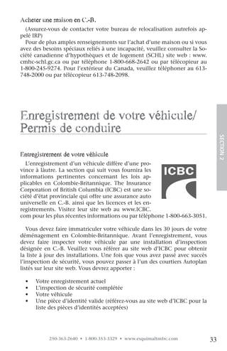 acheter une maison en c.-B.
  (Assurez-vous de contacter votre bureau de relocalisation autrefois ap-
pelé IRP)
  Pour de plus amples renseignements sur l’achat d’une maison ou si vous
avez des besoins spéciaux reliés à une incapacité, veuillez consulter la So-
ciété canadienne d’hypothèques et de logement (SCHL) site web : www.
cmhc-schl.gc.ca ou par téléphone 1-800-668-2642 ou par télécopieur au
1-800-245-9274. Pour l’extérieur du Canada, veuillez téléphoner au 613-
748-2000 ou par télécopieur 613-748-2098.




enregistrement de votre véhicule/
permis de conduire




                                                                                    SECTION.2
entregistrement de votre véhicule
  L’enregistrement d’un véhicule diffère d’une pro-
vince à làutre. La section qui suit vous fournira les
informations pertinentes concernant les lois ap-
plicables en Colombie-Britannique. The Insurance
Corporation of British Columbia (ICBC) est une so-
ciété d’état provinciale qui offre une assurance auto
universelle en C.-B. ainsi que les licences et les en-
registrements. Visitez leur site web au www.ICBC.
com pour les plus récentes informations ou par téléphone 1-800-663-3051.

   Vous devez faire immatriculer votre véhicule dans les 30 jours de votre
déménagement en Colombie-Britannique. Avant l’enregistrement, vous
devez faire inspecter votre véhicule par une installation d’inspection
désignée en C.-B. Veuillez vous référer au site web d’ICBC pour obtenir
la liste à jour des installations. Une fois que vous avez passé avec succès
l’inspection de sécurité, vous pouvez passer à l’un des courtiers Autoplan
listés sur leur site web. Vous devrez apporter :

  •   Votre enregistrement actuel
  •   L’inspection de sécurité complétée
  •   Votre véhicule
  •   Une pièce d’identité valide (référez-vous au site web d’ICBC pour la
      liste des pièces d’identités acceptées)




           250-363-2640 • 1-800-353-3329 • www.esquimaltmfrc.com               33
 
