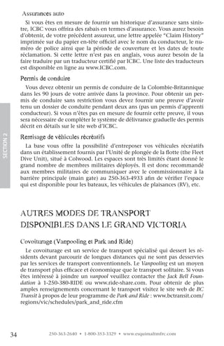assurances auto
                   Si vous êtes en mesure de fournir un historique d’assurance sans sinis-
                 tre, ICBC vous offrira des rabais en termes d’assurance. Vous aurez besoin
                 d’obtenir, de votre précédent assureur, une lettre appelée “Claim History”
                 imprimée sur du papier en-tête officiel avec le nom du conducteur, le nu-
                 méro de police ainsi que la période de couverture et les dates de toute
                 réclamation. Si cette lettre n’est pas en anglais, vous aurez besoin de la
                 faire traduire par un traducteur certifié par ICBC. Une liste des traducteurs
                 est disponible en ligne au www.ICBC.com.

                 permis de conduire
                   Vous devez obtenir un permis de conduire de la Colombie-Britannique
                 dans les 90 jours de votre arrivée dans la province. Pour obtenir un per-
                 mis de conduire sans restriction vous devez fournir une preuve d’avoir
                 tenu un dossier de conduite pendant deux ans (pas un permis d’apprenti
                 conducteur). Si vous n’êtes pas en mesure de fournir cette preuve, il vous
                 sera nécessaire de compléter le système de délivrance graduelle des permis
                 décrit en détails sur le site web d’ICBC.

                 remisage de véhicules récréatifs
SECTION.2




                   La base vous offre la possibilité d’entreposer vos véhicules récréatifs
                 dans un établissement fournis par l’Unité de plongée de la flotte (the Fleet
                 Dive Unit), situé à Colwood. Les espaces sont très limités étant donné le
                 grand nombre de membres militaires déployés. Il est donc recommandé
                 aux membres militaires de communiquer avec le commissionnaire à la
                 barrière principale (main gate) au 250-363-4933 afin de vérifier l’espace
                 qui est disponible pour les bateaux, les véhicules de plaisances (RV), etc.




                 auTreS MoDeS De TranSporT
                 DiSponiBleS DanS le granD vicToria
                 covoiturage (vanpooling et park and ride)
                   Le covoiturage est un service de transport spécialisé qui dessert les ré-
                 sidents devant parcourir de longues distances qui ne sont pas desservies
                 par les services de transport conventionnels. Le Vanpooling est un moyen
                 de transport plus efficace et économique que le transport solitaire. Si vous
                 êtes intéressé à joindre un vanpool veuillez contacter the Jack Bell Foun-
                 dation à 1-250-380-RIDE ou www.ride-share.com. Pour obtenir de plus
                 amples renseignements concernant le transport visitez le site web de BC
                 Transit à propos de leur programme de Park and Ride : www.bctransit.com/
                 regions/vic/schedules/park_and_ride.cfm




            34               250-363-2640 • 1-800-353-3329 • www.esquimaltmfrc.com
 
