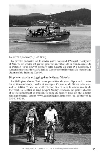 la navette portuaire (Blue Boat)




                                                                                   SECTION.2
   La navette portuaire fait le service entre Colwood, l’Arsenal (Dockyard)
et Naden. Ce service est gratuit pour les membres de la communauté de
la Défense. Vous pouvez prendre cette navette au quai D à Colwood, à
l’Arsenal (Dockyard) et à Naden au Centre d’entraînement au matelotage
(Seamanship Training Centre).

Bicyclette, marche et jogging dans le grand victoria
  La Galloping Goose Trail vous permettra de vous déplacer à travers
les sections urbaines, rurales et sauvages. Ce sentier de 60 km débute au
sud de Selkirk Trestle au seuil d’Alston Street dans la communauté de
Vic West. Ce sentier se rend jusqu’à Sidney et Sooke. Les points d’accès
et de stationnement se trouvent le long du sentier. Pour de plus amples
renseignements, visitez www.gallopinggoosetrail.com ou contactez le
250-478-3344.




           250-363-2640 • 1-800-353-3329 • www.esquimaltmfrc.com              35
 