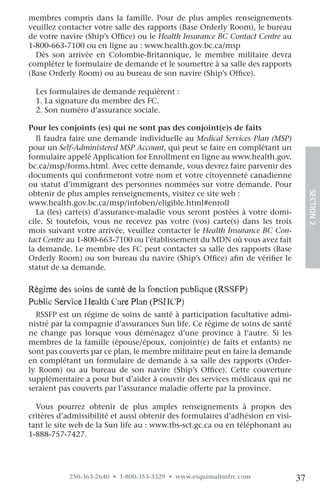 membres compris dans la famille. Pour de plus amples renseignements
veuillez contacter votre salle des rapports (Base Orderly Room), le bureau
de votre navire (Ship’s Office) ou le Health Insurance BC Contact Centre au
1-800-663-7100 ou en ligne au : www.health.gov.bc.ca/msp
  Dès son arrivée en Colombie-Britannique, le membre militaire devra
compléter le formulaire de demande et le soumettre à sa salle des rapports
(Base Orderly Room) ou au bureau de son navire (Ship’s Office).

  Les formulaires de demande requièrent :
  1. La signature du membre des FC.
  2. Son numéro d’assurance sociale.

Pour les conjoints (es) qui ne sont pas des conjoint(e)s de faits
  Il faudra faire une demande individuelle au Medical Services Plan (MSP)
pour un Self-Administered MSP Account, qui peut se faire en complétant un
formulaire appelé Application for Enrollment en ligne au www.health.gov.
bc.ca/msp/forms.html. Avec cette demande, vous devrez faire parvenir des
documents qui confirmeront votre nom et votre citoyenneté canadienne
ou statut d’immigrant des personnes nommées sur votre demande. Pour
obtenir de plus amples renseignements, visitez ce site web :




                                                                                     SECTION.2
www.health.gov.bc.ca/msp/infoben/eligible.html#enroll
  La (les) carte(s) d’assurance-maladie vous seront postées à votre domi-
cile. Si toutefois, vous ne recevez pas votre (vos) carte(s) dans les trois
mois suivant votre arrivée, veuillez contacter le Health Insurance BC Con-
tact Centre au 1-800-663-7100 ou l’établissement du MDN où vous avez fait
la demande. Le membre des FC peut contacter sa salle des rapports (Base
Orderly Room) ou son bureau du navire (Ship’s Office) afin de vérifier le
statut de sa demande.

régime des soins de santé de la fonction publique (rSSfp)
public Service health care plan (pShcp)
  RSSFP est un régime de soins de santé à participation facultative admi-
nistré par la compagnie d’assurances Sun life. Ce régime de soins de santé
ne change pas lorsque vous déménagez d’une province à l’autre. Si les
membres de la famille (épouse/époux, conjoint(e) de faits et enfants) ne
sont pas couverts par ce plan, le membre militaire peut en faire la demande
en complétant un formulaire de demande à sa salle des rapports (Order-
ly Room) ou au bureau de son navire (Ship’s Office). Cette couverture
supplémentaire a pour but d’aider à couvrir des services médicaux qui ne
seraient pas couverts par l’assurance maladie offerte par la province.

  Vous pourrez obtenir de plus amples renseignements à propos des
critères d’admissibilité et aussi obtenir des formulaires d’adhésion en visi-
tant le site web de la Sun life au : www.tbs-sct.gc.ca ou en téléphonant au
1-888-757-7427.




           250-363-2640 • 1-800-353-3329 • www.esquimaltmfrc.com                37
 