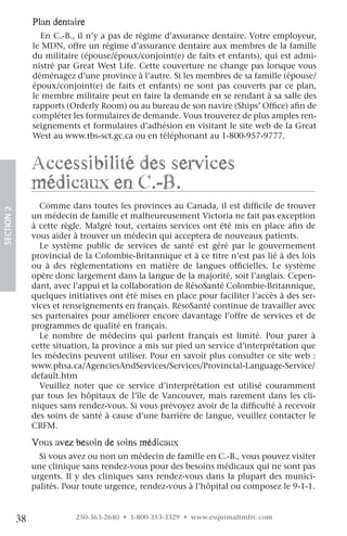 plan dentaire
                   En C.-B., il n’y a pas de régime d’assurance dentaire. Votre employeur,
                 le MDN, offre un régime d’assurance dentaire aux membres de la famille
                 du militaire (épouse/époux/conjoint(e) de faits et enfants), qui est admi-
                 nistré par Great West Life. Cette couverture ne change pas lorsque vous
                 déménagez d’une province à l’autre. Si les membres de sa famille (épouse/
                 époux/conjoint(e) de faits et enfants) ne sont pas couverts par ce plan,
                 le membre militaire peut en faire la demande en se rendant à sa salle des
                 rapports (Orderly Room) ou au bureau de son navire (Ships’ Office) afin de
                 compléter les formulaires de demande. Vous trouverez de plus amples ren-
                 seignements et formulaires d’adhésion en visitant le site web de la Great
                 West au www.tbs-sct.gc.ca ou en téléphonant au 1-800-957-9777.


                 accessibilité des services
                 médicaux en c.-B.
                   Comme dans toutes les provinces au Canada, il est difficile de trouver
SECTION.2




                 un médecin de famille et malheureusement Victoria ne fait pas exception
                 à cette règle. Malgré tout, certains services ont été mis en place afin de
                 vous aider à trouver un médecin qui acceptera de nouveaux patients.
                   Le système public de services de santé est géré par le gouvernement
                 provincial de la Colombie-Britannique et à ce titre n’est pas lié à des lois
                 ou à des règlementations en matière de langues officielles. Le système
                 opère donc largement dans la langue de la majorité, soit l’anglais. Cepen-
                 dant, avec l’appui et la collaboration de RésoSanté Colombie-Britannique,
                 quelques initiatives ont été mises en place pour faciliter l’accès à des ser-
                 vices et renseignements en français. RésoSanté continue de travailler avec
                 ses partenaires pour améliorer encore davantage l’offre de services et de
                 programmes de qualité en français.
                   Le nombre de médecins qui parlent français est limité. Pour parer à
                 cette situation, la province a mis sur pied un service d’interprétation que
                 les médecins peuvent utiliser. Pour en savoir plus consulter ce site web :
                 www.phsa.ca/AgenciesAndServices/Services/Provincial-Language-Service/
                 default.htm
                   Veuillez noter que ce service d’interprétation est utilisé couramment
                 par tous les hôpitaux de l’île de Vancouver, mais rarement dans les cli-
                 niques sans rendez-vous. Si vous prévoyez avoir de la difficulté à recevoir
                 des soins de santé à cause d’une barrière de langue, veuillez contacter le
                 CRFM.

                 vous avez besoin de soins médicaux
                   Si vous avez ou non un médecin de famille en C.-B., vous pouvez visiter
                 une clinique sans rendez-vous pour des besoins médicaux qui ne sont pas
                 urgents. Il y des cliniques sans rendez-vous dans la plupart des munici-
                 palités. Pour toute urgence, rendez-vous à l’hôpital ou composez le 9-1-1.


            38               250-363-2640 • 1-800-353-3329 • www.esquimaltmfrc.com
 