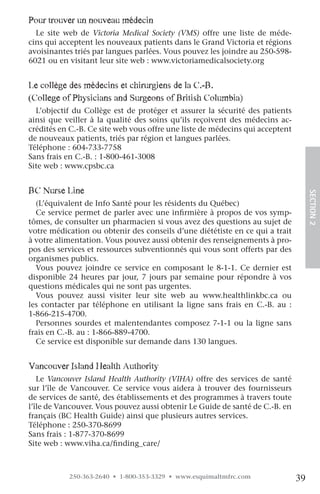 pour trouver un nouveau médecin
  Le site web de Victoria Medical Society (VMS) offre une liste de méde-
cins qui acceptent les nouveaux patients dans le Grand Victoria et régions
avoisinantes triés par langues parlées. Vous pouvez les joindre au 250-598-
6021 ou en visitant leur site web : www.victoriamedicalsociety.org


le collège des médecins et chirurgiens de la c.-B.
(college of physicians and Surgeons of British columbia)
  L’objectif du Collège est de protéger et assurer la sécurité des patients
ainsi que veiller à la qualité des soins qu’ils reçoivent des médecins ac-
crédités en C.-B. Ce site web vous offre une liste de médecins qui acceptent
de nouveaux patients, triés par région et langues parlées.
Téléphone : 604-733-7758
Sans frais en C.-B. : 1-800-461-3008
Site web : www.cpsbc.ca


Bc nurse line




                                                                                    SECTION.2
  (L’équivalent de Info Santé pour les résidents du Québec)
  Ce service permet de parler avec une infirmière à propos de vos symp-
tômes, de consulter un pharmacien si vous avez des questions au sujet de
votre médication ou obtenir des conseils d’une diététiste en ce qui a trait
à votre alimentation. Vous pouvez aussi obtenir des renseignements à pro-
pos des services et ressources subventionnés qui vous sont offerts par des
organismes publics.
  Vous pouvez joindre ce service en composant le 8-1-1. Ce dernier est
disponible 24 heures par jour, 7 jours par semaine pour répondre à vos
questions médicales qui ne sont pas urgentes.
  Vous pouvez aussi visiter leur site web au www.healthlinkbc.ca ou
les contacter par téléphone en utilisant la ligne sans frais en C.-B. au :
1-866-215-4700.
  Personnes sourdes et malentendantes composez 7-1-1 ou la ligne sans
frais en C.-B. au : 1-866-889-4700.
  Ce service est disponible sur demande dans 130 langues.


vancouver island health authority
   Le Vancouver Island Health Authority (VIHA) offre des services de santé
sur l’île de Vancouver. Ce service vous aidera à trouver des fournisseurs
de services de santé, des établissements et des programmes à travers toute
l’île de Vancouver. Vous pouvez aussi obtenir Le Guide de santé de C.-B. en
français (BC Health Guide) ainsi que plusieurs autres services.
Téléphone : 250-370-8699
Sans frais : 1-877-370-8699
Site web : www.viha.ca/finding_care/



           250-363-2640 • 1-800-353-3329 • www.esquimaltmfrc.com               39
 
