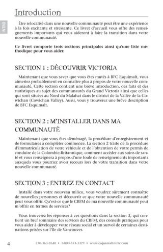introduction
              Être relocalisé dans une nouvelle communauté peut être une expérience
INTRO




            à la fois excitante et stressante. Ce livret d’accueil vous offre des rensei-
            gnements importants qui vous aideront à faire la transition dans votre
            nouvelle communauté.

            Ce livret comporte trois sections principales ainsi qu’une liste mé-
            thodique pour vous aider.



            SecTion 1 : Découvrir vicToria
              Maintenant que vous savez que vous êtes mutés à BFC Esquimalt, vous
            aimeriez probablement en connaître plus à propos de votre nouvelle com-
            munauté. Cette section contient une brève introduction, des faits et des
            statistiques au sujet des communautés du Grand Victoria ainsi que celles
            qui sont situées au Nord du Malahat dans le district de la Vallée de la Co-
            wichan (Cowichan Valley). Aussi, vous y trouverez une brève description
            de BFC Esquimalt.



            SecTion 2 : M’inSTaller DanS Ma
            coMMunauTé
              Maintenant que vous êtes déménagé, la procédure d’enregistrement et
            de formulaires à compléter commence. La section 2 traite de la procédure
            d’immatriculation de votre véhicule et de l’obtention de votre permis de
            conduire de la Colombie-Britannique, comment accéder aux soins de san-
            té et vous renseignera à propos d’une foule de renseignements importants
            auxquels vous pourriez avoir recours lors de votre transition dans votre
            nouvelle communauté.



            SecTion 3 : enTrez en conTacT
              Installé dans votre nouveau milieu, vous voudrez sûrement connaître
            de nouvelles personnes et découvrir ce que votre nouvelle communauté
            peut vous offrir. Qu’est-ce que le CRFM de ma nouvelle communauté peut
            m’offrir en termes de services?

               Vous trouverez les réponses à ces questions dans la section 3, qui con-
            tient un bref sommaire des services du CRFM, des conseils pratiques pour
            vous aider à développer votre réseau social et un survol de certaines desti-
            nations prisées sur l’île de Vancouver.


        4               250-363-2640 • 1-800-353-3329 • www.esquimaltmfrc.com
 