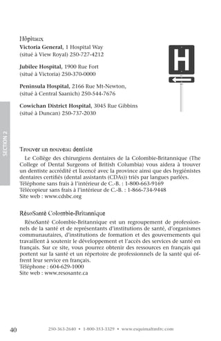 hôpitaux
                 Victoria General, 1 Hospital Way
                 (situé à View Royal) 250-727-4212

                 Jubilee Hospital, 1900 Rue Fort
                 (situé à Victoria) 250-370-0000

                 Peninsula Hospital, 2166 Rue Mt-Newton,
                 (situé à Central Saanich) 250-544-7676

                 Cowichan District Hospital, 3045 Rue Gibbins
                 (situé à Duncan) 250-737-2030
SECTION.2




                 Trouver un nouveau dentiste
                   Le Collège des chirurgiens dentaires de la Colombie-Britannique (The
                 College of Dental Surgeons of British Columbia) vous aidera à trouver
                 un dentiste accrédité et licencé avec la province ainsi que des hygiénistes
                 dentaires certifiés (dental assistants (CDAs)) triés par langues parlées.
                 Téléphone sans frais à l’intérieur de C.-B. : 1-800-663-9169
                 Télécopieur sans frais à l’intérieur de C.-B. : 1-866-734-9448
                 Site web : www.cdsbc.org


                 résoSanté colombie-Britannique
                   RésoSanté Colombie-Britannique est un regroupement de profession-
                 nels de la santé et de représentants d’institutions de santé, d’organismes
                 communautaires, d’institutions de formation et des gouvernements qui
                 travaillent à soutenir le développement et l’accès des services de santé en
                 français. Sur ce site, vous pourrez obtenir des ressources en français qui
                 portent sur la santé et un répertoire de professionnels de la santé qui of-
                 frent leur service en français.
                 Téléphone : 604-629-1000
                 Site web : www.resosante.ca




            40              250-363-2640 • 1-800-353-3329 • www.esquimaltmfrc.com
 