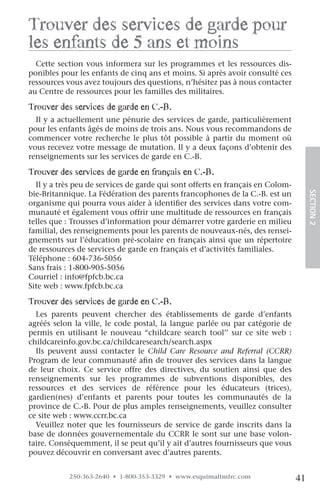 Trouver des services de garde pour
les enfants de 5 ans et moins
  Cette section vous informera sur les programmes et les ressources dis-
ponibles pour les enfants de cinq ans et moins. Si après avoir consulté ces
ressources vous avez toujours des questions, n’hésitez pas à nous contacter
au Centre de ressources pour les familles des militaires.

Trouver des services de garde en c.-B.
  Il y a actuellement une pénurie des services de garde, particulièrement
pour les enfants âgés de moins de trois ans. Nous vous recommandons de
commencer votre recherche le plus tôt possible à partir du moment où
vous recevez votre message de mutation. Il y a deux façons d’obtenir des
renseignements sur les services de garde en C.-B.

Trouver des services de garde en français en c.-B.
  Il y a très peu de services de garde qui sont offerts en français en Colom-
bie-Britannique. La Fédération des parents francophones de la C.-B. est un




                                                                                     SECTION.2
organisme qui pourra vous aider à identifier des services dans votre com-
munauté et également vous offrir une multitude de ressources en français
telles que : Trousses d’information pour démarrer votre garderie en milieu
familial, des renseignements pour les parents de nouveaux-nés, des rensei-
gnements sur l’éducation pré-scolaire en français ainsi que un répertoire
de ressources de services de garde en français et d’activités familiales.
Téléphone : 604-736-5056
Sans frais : 1-800-905-5056
Courriel : info@fpfcb.bc.ca
Site web : www.fpfcb.bc.ca

Trouver des services de garde en c.-B.
  Les parents peuvent chercher des établissements de garde d’enfants
agréés selon la ville, le code postal, la langue parlée ou par catégorie de
permis en utilisant le nouveau “childcare search tool’’ sur ce site web :
childcareinfo.gov.bc.ca/childcaresearch/search.aspx
  Ils peuvent aussi contacter le Child Care Resource and Referral (CCRR)
Program de leur communauté afin de trouver des services dans la langue
de leur choix. Ce service offre des directives, du soutien ainsi que des
renseignements sur les programmes de subventions disponibles, des
ressources et des services de référence pour les éducateurs (trices),
gardien(nes) d’enfants et parents pour toutes les communautés de la
province de C.-B. Pour de plus amples renseignements, veuillez consulter
ce site web : www.ccrr.bc.ca
  Veuillez noter que les fournisseurs de service de garde inscrits dans la
base de données gouvernementale du CCRR le sont sur une base volon-
taire. Conséquemment, il se peut qu’il y ait d’autres fournisseurs que vous
pouvez découvrir en conversant avec d’autres parents.


           250-363-2640 • 1-800-353-3329 • www.esquimaltmfrc.com                41
 