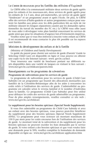 le centre de ressources pour les familles des militaires d’esquimalt
                    Le CRFM offre à la communauté militaire deux services de garde agréés
                 pour les enfants et les nouveaux-nés, deux services de garde agréés pour
                 les enfants de 3 à 5 ans, deux pré-maternelles, un service de garde agréé
                 “kindercare” et un programme avant et après l’école. De plus, le CRFM
                 offre des services d’halte-garderie et autres programmes conçus pour sou-
                 tenir les familles aux prises avec les défis particuliers liés au style de vie
                 militaire (durant les longues séparations causées par les demandes opéra-
                 tionnelles du travail du membre des FC etc.) Le CRFM vous offre aussi
                 de vous aider à développer votre plan familial concernant les services de
                 garde ainsi que pour les situations d’urgence lors d’événements imprévus.
                    Veuillez noter que si vous êtes intéressé à inscrire votre enfant au CRFM
                 il est recommandé de nous contacter le plus tôt possible car les espaces
                 sont limités.

                 Ministère du développement des enfants et de la famille
                   (Ministry of Children and Family Development)
                   Le guide du parent pour choisir son service de garde (Parents’ Guide to
                 Selecting Child Care) est disponible en ligne et vous pouvez en obtenir
SECTION.2




                 une copie via le site Internet suivant : www. gov.bc.ca/mcf.
                   Vous trouverez une variété de brochures portant sur différents su-
                 jets disponibles dans une variété de langues en visitant le lien suivant :
                 www.mcf.gov.bc.ca/childcare/parents.htm

                 renseignements sur les programmes de subventions
                 Programme de subventions pour les services de garde
                   Le programme de subvention pour les services de garde (Child Care
                 Subsidy) est un programme qui fournit des allocations mensuelles aux
                 familles de la Colombie-Britannique afin de les aider à rencontrer les
                 coûts reliés à l’utilisation des services de garde. L’admissibilité au pro-
                 gramme est calculée selon le revenu familial et le nombre d’individus
                 dans la famille. Ce programme (Child Care Subsidy) peut être utilisé
                 pour défrayer les coûts des services de garde admissibles au programme.
                 Pour de plus amples renseignements, veuillez consulter ce site web :
                 www.mcf.gov.bc.ca/childcare

                 Le supplément pour les besoins spéciaux (Special Needs Supplement)
                   Si vous êtes admissible au programme de Child Care Subsidy et avez
                 un enfant avec des besoins spéciaux, vous pouvez peut-être bénéficier
                 du supplément pour des besoins spéciaux (Special Needs Supplement
                 (SNS)). Ce programme peut vous octroyer un montant maximum de
                 150 $ par mois pour les coûts encourus lors de l’utilisation des services
                 de garde. Le montant total de la subvention et du supplément pour les
                 besoins spéciaux ne peuvent excéder les frais demandés par le service
                 de garde. Si votre enfant a des besoins spéciaux et que vous voulez faire
                 une demande pour le SNS, veuillez compléter le formulaire de demande
                 disponible en ligne au : www.mcf.gov.bc.ca/childcare application.htm


            42               250-363-2640 • 1-800-353-3329 • www.esquimaltmfrc.com
 