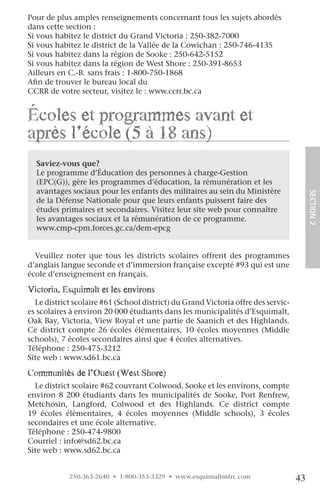 Pour de plus amples renseignements concernant tous les sujets abordés
dans cette section :
Si vous habitez le district du Grand Victoria : 250-382-7000
Si vous habitez le district de la Vallée de la Cowichan : 250-746-4135
Si vous habitez dans la région de Sooke : 250-642-5152
Si vous habitez dans la région de West Shore : 250-391-8653
Ailleurs en C.-B. sans frais : 1-800-750-1868
Afin de trouver le bureau local du
CCRR de votre secteur, visitez le : www.ccrr.bc.ca


écoles et programmes avant et
après l’école (5 à 18 ans)
  Saviez-vous que?
  Le programme d’Éducation des personnes à charge-Gestion
  (EPC(G)), gère les programmes d’éducation, la rémunération et les
  avantages sociaux pour les enfants des militaires au sein du Ministère




                                                                                        SECTION.2
  de la Défense Nationale pour que leurs enfants puissent faire des
  études primaires et secondaires. Visitez leur site web pour connaître
  les avantages sociaux et la rémunération de ce programme.
  www.cmp-cpm.forces.gc.ca/dem-epcg


  Veuillez noter que tous les districts scolaires offrent des programmes
d’anglais langue seconde et d’immersion française excepté #93 qui est une
école d’enseignement en français.

victoria, esquimalt et les environs
  Le district scolaire #61 (School district) du Grand Victoria offre des servic-
es scolaires à environ 20 000 étudiants dans les municipalités d’Esquimalt,
Oak Bay, Victoria, View Royal et une partie de Saanich et des Highlands.
Ce district compte 26 écoles élémentaires, 10 écoles moyennes (Middle
schools), 7 écoles secondaires ainsi que 4 écoles alternatives.
Téléphone : 250-475-3212
Site web : www.sd61.bc.ca

communités de l’ouest (West Shore)
  Le district scolaire #62 couvrant Colwood, Sooke et les environs, compte
environ 8 200 étudiants dans les municipalités de Sooke, Port Renfrew,
Metchosin, Langford, Colwood et des Highlands. Ce district compte
19 écoles élémentaires, 4 écoles moyennes (Middle schools), 3 écoles
secondaires et une école alternative.
Téléphone : 250-474-9800
Courriel : info@sd62.bc.ca
Site web : www.sd62.bc.ca


            250-363-2640 • 1-800-353-3329 • www.esquimaltmfrc.com                  43
 