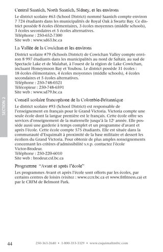 central Saanich, north Saanich, Sidney, et les environs
                 Le district scolaire #63 (School District) nommé Saanich compte environ
                 7 724 étudiants dans les municipalités de Royal Oak à Swartz Bay. Ce dis-
                 trict possède 8 écoles élémentaires, 3 écoles moyennes (middle schools),
                 3 écoles secondaires et 5 écoles alternatives.
                 Téléphone : 250-652-7300
                 Site web : www.sd63.bc.ca

                 la vallée de la cowichan et les environs
                 District scolaire #79 (Schools District) de Cowichan Valley compte envi-
                 ron 8 997 étudiants dans les municipalités au nord de Saltair, au sud de
                 Spectacle Lake et de Malahat, à l’ouest de la région de Lake Cowichan,
                 incluant Honeymoon Bay et Youbou. Le district possède 31 écoles :
                 18 écoles élémentaires, 4 écoles moyennes (middle schools), 4 écoles
                 secondaires et 5 écoles alternatives.
                 Téléphone : 250-748-0321
                 Télécopieur : 250-748-6591
                 Site web : www.sd79.bc.ca
SECTION.2




                 conseil scolaire francophone de la colombie-Britannique
                 Le district scolaire #93 (School District) est responsable de
                 l’enseignement en français pour le Grand Victoria. Victoria compte une
                 seule école dont la langue première est le français. Cette école offre ses
                 services d’enseignement de la maternelle jusqu’à la 12e année. Elle pos-
                 sède aussi une garderie à temps complet et un programme d’avant et
                 après l’école. Cette école compte 575 étudiants. Elle est située dans la
                 communauté d’Esquimalt à proximité de la base militaire et dessert les
                 écoliers du Grand Victoria. Pour obtenir de plus amples renseignements
                 concernant les critères d’admissibilité s.v.p. contactez l’école
                 Victor-Brodeur.
                 Téléphone : 250-220-6010
                 Site web : brodeur.csf.bc.ca

                 programme “avant et après l’école”
                 Les programmes Avant et après l’école sont offerts par les écoles, par
                 certains centres de loisirs (visitez : www.ccrr.bc.ca et www.fitfitness.ca) et
                 par le CRFM de Belmont Park.




            44               250-363-2640 • 1-800-353-3329 • www.esquimaltmfrc.com
 