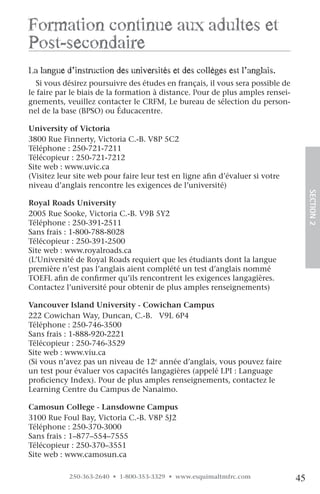 formation continue aux adultes et
post-secondaire
la langue d’instruction des universités et des collèges est l’anglais.
  Si vous désirez poursuivre des études en français, il vous sera possible de
le faire par le biais de la formation à distance. Pour de plus amples rensei-
gnements, veuillez contacter le CRFM, Le bureau de sélection du person-
nel de la base (BPSO) ou Éducacentre.

University of Victoria
3800 Rue Finnerty, Victoria C.-B. V8P 5C2
Téléphone : 250-721-7211
Télécopieur : 250-721-7212
Site web : www.uvic.ca
(Visitez leur site web pour faire leur test en ligne afin d’évaluer si votre
niveau d’anglais rencontre les exigences de l’université)




                                                                                     SECTION.2
Royal Roads University
2005 Rue Sooke, Victoria C.-B. V9B 5Y2
Téléphone : 250-391-2511
Sans frais : 1-800-788-8028
Télécopieur : 250-391-2500
Site web : www.royalroads.ca
(L’Université de Royal Roads requiert que les étudiants dont la langue
première n’est pas l’anglais aient complété un test d’anglais nommé
TOEFL afin de confirmer qu’ils rencontrent les exigences langagières.
Contactez l’université pour obtenir de plus amples renseignements)

Vancouver Island University - Cowichan Campus
222 Cowichan Way, Duncan, C.-B. V9L 6P4
Téléphone : 250-746-3500
Sans frais : 1-888-920-2221
Télécopieur : 250-746-3529
Site web : www.viu.ca
(Si vous n’avez pas un niveau de 12e année d’anglais, vous pouvez faire
un test pour évaluer vos capacités langagières (appelé LPI : Language
proficiency Index). Pour de plus amples renseignements, contactez le
Learning Centre du Campus de Nanaimo.

Camosun College - Lansdowne Campus
3100 Rue Foul Bay, Victoria C.-B. V8P 5J2
Téléphone : 250-370-3000
Sans frais : 1–877–554–7555
Télécopieur : 250-370–3551
Site web : www.camosun.ca

            250-363-2640 • 1-800-353-3329 • www.esquimaltmfrc.com               45
 