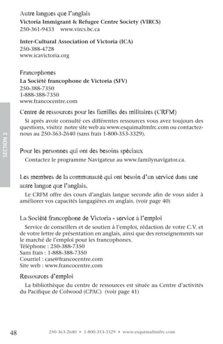 autre langues que l’anglais
                 Victoria Immigrant & Refugee Centre Society (VIRCS)
                 250-361-9433 www.vircs.bc.ca

                 Inter-Cultural Association of Victoria (ICA)
                 250-388-4728
                 www.icavictoria.org


                 francophones
                 La Société francophone de Victoria (SFV)
                 250-388-7350
                 1-888-388-7350
                 www.francocentre.com

                 centre de ressources pour les familles des militaires (crfM)
                   Si après avoir consulté ces différentes ressources vous avez toujours des
                 questions, visitez notre site web au www.esquimaltmfrc.com ou contactez-
                 nous au 250-363-2640 (sans frais 1-800-353-3329).
SECTION.2




                 pour les personnes qui ont des besoins spéciaux
                   Contactez le programme Navigateur au www.familynavigator.ca.


                 les membres de la communauté qui ont besoin d’un service dans une
                 autre langue que l’anglais.
                  Le CRFM offre des cours d’anglais langue seconde afin de vous aider à
                 améliorer vos capacités langagières en anglais. (voir page 40)


                 la Société francophone de victoria - service à l’emploi
                   Service de conseillers et de soutien à l’emploi, rédaction de votre C.V. et
                 de votre lettre de présentation en anglais, ainsi que des renseignements sur
                 le marché de l’emploi pour les francophones.
                 Téléphone : 250-388-7350
                 Sans frais : 1-888-388-7350
                 Courriel : case@francocentre.com
                 Site web : www.francocentre.com

                 ressources d’emploi
                   La bibliothèque du centre de ressources est située au Centre d’activités
                 du Pacifique de Colwood (CPAC) (voir page 41)




            48               250-363-2640 • 1-800-353-3329 • www.esquimaltmfrc.com
 