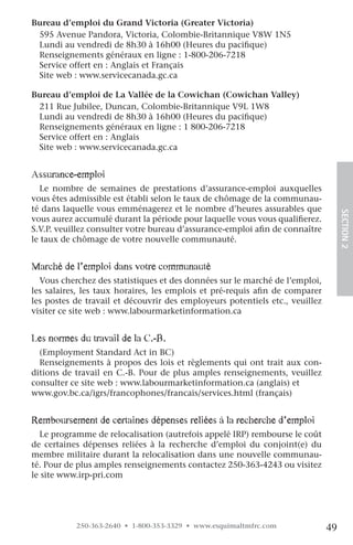 Bureau d’emploi du Grand Victoria (Greater Victoria)
 595 Avenue Pandora, Victoria, Colombie-Britannique V8W 1N5
 Lundi au vendredi de 8h30 à 16h00 (Heures du pacifique)
 Renseignements généraux en ligne : 1-800-206-7218
 Service offert en : Anglais et Français
 Site web : www.servicecanada.gc.ca

Bureau d’emploi de La Vallée de la Cowichan (Cowichan Valley)
 211 Rue Jubilee, Duncan, Colombie-Britannique V9L 1W8
 Lundi au vendredi de 8h30 à 16h00 (Heures du pacifique)
 Renseignements généraux en ligne : 1 800-206-7218
 Service offert en : Anglais
 Site web : www.servicecanada.gc.ca


assurance-emploi
  Le nombre de semaines de prestations d’assurance-emploi auxquelles
vous êtes admissible est établi selon le taux de chômage de la communau-
té dans laquelle vous emménagerez et le nombre d’heures assurables que




                                                                                   SECTION.2
vous aurez accumulé durant la période pour laquelle vous vous qualifierez.
S.V.P. veuillez consulter votre bureau d’assurance-emploi afin de connaître
le taux de chômage de votre nouvelle communauté.


Marché de l’emploi dans votre communauté
  Vous cherchez des statistiques et des données sur le marché de l’emploi,
les salaires, les taux horaires, les emplois et pré-requis afin de comparer
les postes de travail et découvrir des employeurs potentiels etc., veuillez
visiter ce site web : www.labourmarketinformation.ca


les normes du travail de la c.-B.
  (Employment Standard Act in BC)
  Renseignements à propos des lois et règlements qui ont trait aux con-
ditions de travail en C.-B. Pour de plus amples renseignements, veuillez
consulter ce site web : www.labourmarketinformation.ca (anglais) et
www.gov.bc.ca/igrs/francophones/francais/services.html (français)


remboursement de certaines dépenses reliées à la recherche d’emploi
  Le programme de relocalisation (autrefois appelé IRP) rembourse le coût
de certaines dépenses reliées à la recherche d’emploi du conjoint(e) du
membre militaire durant la relocalisation dans une nouvelle communau-
té. Pour de plus amples renseignements contactez 250-363-4243 ou visitez
le site www.irp-pri.com




           250-363-2640 • 1-800-353-3329 • www.esquimaltmfrc.com              49
 