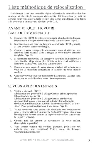 liste méthodique de relocalisation
   
  Emménager dans une nouvelle région nécessite de compléter des for-




                                                                                  INTRO
mulaires et obtenir de nouveaux documents. L’information qui suit est
conçue pour vous aider à faire le suivi des tâches qui doivent être faites
afin de devenir un nouveau résident de la C.-B.


avanT De quiTTer voTre
BaSe ou coMMunauTé
 1.   Contactez le CRFM de votre communauté afin d’obtenir des ren-
      seignements à propos de votre nouvelle communauté. Page 52
 2.   Inscrivez-vous aux cours de langues secondes du CRFM (gratuit).
      Si vous avez un barrière de langue.
 3.   Contactez votre compagnie d’assurance auto et obtenez une
      lettre de votre assureur dans la langue de votre nouvel assureur
      (Anglais). Page 33
 4.   Si nécessaire, renouvelez vos passeports pour tous les membres de
      votre famille. (Il peut être plus difficile de trouver des références
      lorsqu’on est nouveau dans une communauté)
 5.   Demandez une copie de votre dossier médical et/ou informez-
      vous de la procédure concernant le transfert de votre dossier
      médical.
 6.   Gardez avec vous tous vos documents d’assurance. (Assurez-vous
      de ne pas les emballer dans votre déménagement)


Si vouS avez DeS enfanTS
 1.   Visitez le site web ÉPC(G) :
      L’Éducation des personnes à charge-Gestion (The Dependent
      Education Management)
      L’Éducation des personnes à charge-Gestion est de soute-
      nir, fournir des renseignements et autoriser les indemnités
      d’éducation militaire pour soutenir les membres des FC en tran-
      sition d’une province/territoire à une autre. Page 43
 2.   Visitez l’école de votre enfant afin d’obtenir leurs coordonnées
      pour les transmettre à leur nouvelle école. (télécopieur et numéro
      de téléphone, adresse et nom de la personne-contact concernant
      le transfert d’école).
 3.   Obtenir tous les carnets de vaccination de votre enfant.
      (En anglais, si possible)
 4.   Vous désirez obtenir des conseils pratiques pour aider vos
      enfants avec leur transition? Visitez notre site Internet
      www.esquimaltmfrc.com


            250-363-2640 • 1-800-353-3329 • www.esquimaltmfrc.com             5
 