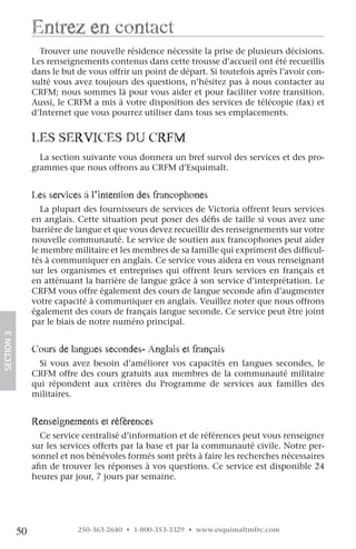 entrez en contact
                   Trouver une nouvelle résidence nécessite la prise de plusieurs décisions.
                 Les renseignements contenus dans cette trousse d’accueil ont été recueillis
                 dans le but de vous offrir un point de départ. Si toutefois après l’avoir con-
                 sulté vous avez toujours des questions, n’hésitez pas à nous contacter au
                 CRFM; nous sommes là pour vous aider et pour faciliter votre transition.
                 Aussi, le CRFM a mis à votre disposition des services de télécopie (fax) et
                 d’Internet que vous pourrez utiliser dans tous ses emplacements.


                 leS ServiceS Du crfM
                   La section suivante vous donnera un bref survol des services et des pro-
                 grammes que nous offrons au CRFM d’Esquimalt.


                 les services à l’intention des francophones
                    La plupart des fournisseurs de services de Victoria offrent leurs services
                 en anglais. Cette situation peut poser des défis de taille si vous avez une
                 barrière de langue et que vous devez recueillir des renseignements sur votre
                 nouvelle communauté. Le service de soutien aux francophones peut aider
                 le membre militaire et les membres de sa famille qui expriment des difficul-
                 tés à communiquer en anglais. Ce service vous aidera en vous renseignant
                 sur les organismes et entreprises qui offrent leurs services en français et
                 en atténuant la barrière de langue grâce à son service d’interprétation. Le
                 CRFM vous offre également des cours de langue seconde afin d’augmenter
                 votre capacité à communiquer en anglais. Veuillez noter que nous offrons
                 également des cours de français langue seconde. Ce service peut être joint
                 par le biais de notre numéro principal.
SECTION.3




                 cours de langues secondes- anglais et français
                   Si vous avez besoin d’améliorer vos capacités en langues secondes, le
                 CRFM offre des cours gratuits aux membres de la communauté militaire
                 qui répondent aux critères du Programme de services aux familles des
                 militaires.


                 renseignements et références
                   Ce service centralisé d’information et de références peut vous renseigner
                 sur les services offerts par la base et par la communauté civile. Notre per-
                 sonnel et nos bénévoles formés sont prêts à faire les recherches nécessaires
                 afin de trouver les réponses à vos questions. Ce service est disponible 24
                 heures par jour, 7 jours par semaine.




            50               250-363-2640 • 1-800-353-3329 • www.esquimaltmfrc.com
 