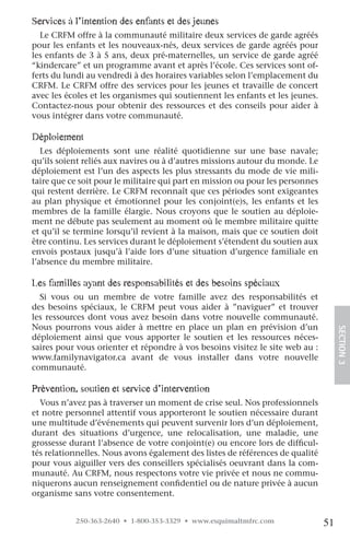 Services à l’intention des enfants et des jeunes
  Le CRFM offre à la communauté militaire deux services de garde agréés
pour les enfants et les nouveaux-nés, deux services de garde agréés pour
les enfants de 3 à 5 ans, deux pré-maternelles, un service de garde agréé
“kindercare” et un programme avant et après l’école. Ces services sont of-
ferts du lundi au vendredi à des horaires variables selon l’emplacement du
CRFM. Le CRFM offre des services pour les jeunes et travaille de concert
avec les écoles et les organismes qui soutiennent les enfants et les jeunes.
Contactez-nous pour obtenir des ressources et des conseils pour aider à
vous intégrer dans votre communauté.

Déploiement
   Les déploiements sont une réalité quotidienne sur une base navale;
qu’ils soient reliés aux navires ou à d’autres missions autour du monde. Le
déploiement est l’un des aspects les plus stressants du mode de vie mili-
taire que ce soit pour le militaire qui part en mission ou pour les personnes
qui restent derrière. Le CRFM reconnaît que ces périodes sont exigeantes
au plan physique et émotionnel pour les conjoint(e)s, les enfants et les
membres de la famille élargie. Nous croyons que le soutien au déploie-
ment ne débute pas seulement au moment où le membre militaire quitte
et qu’il se termine lorsqu’il revient à la maison, mais que ce soutien doit
être continu. Les services durant le déploiement s’étendent du soutien aux
envois postaux jusqu’à l’aide lors d’une situation d’urgence familiale en
l’absence du membre militaire.

les familles ayant des responsabilités et des besoins spéciaux
  Si vous ou un membre de votre famille avez des responsabilités et
des besoins spéciaux, le CRFM peut vous aider à ”naviguer” et trouver
les ressources dont vous avez besoin dans votre nouvelle communauté.
Nous pourrons vous aider à mettre en place un plan en prévision d’un
déploiement ainsi que vous apporter le soutien et les ressources néces-              SECTION.3
saires pour vous orienter et répondre à vos besoins visitez le site web au :
www.familynavigator.ca avant de vous installer dans votre nouvelle
communauté.

prévention, soutien et service d’intervention
  Vous n’avez pas à traverser un moment de crise seul. Nos professionnels
et notre personnel attentif vous apporteront le soutien nécessaire durant
une multitude d’événements qui peuvent survenir lors d’un déploiement,
durant des situations d’urgence, une relocalisation, une maladie, une
grossesse durant l’absence de votre conjoint(e) ou encore lors de difficul-
tés relationnelles. Nous avons également des listes de références de qualité
pour vous aiguiller vers des conseillers spécialisés oeuvrant dans la com-
munauté. Au CRFM, nous respectons votre vie privée et nous ne commu-
niquerons aucun renseignement confidentiel ou de nature privée à aucun
organisme sans votre consentement.


           250-363-2640 • 1-800-353-3329 • www.esquimaltmfrc.com                51
 