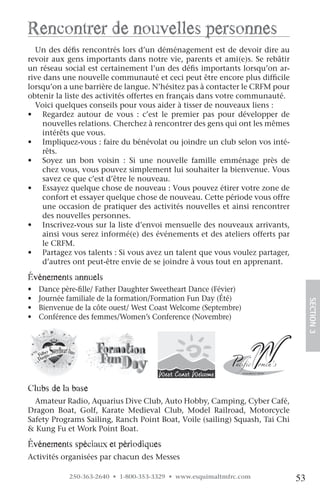 rencontrer de nouvelles personnes
  Un des défis rencontrés lors d’un déménagement est de devoir dire au
revoir aux gens importants dans notre vie, parents et ami(e)s. Se rebâtir
un réseau social est certainement l’un des défis importants lorsqu’on ar-
rive dans une nouvelle communauté et ceci peut être encore plus difficile
lorsqu’on a une barrière de langue. N’hésitez pas à contacter le CRFM pour
obtenir la liste des activités offertes en français dans votre communauté.
  Voici quelques conseils pour vous aider à tisser de nouveaux liens :
• Regardez autour de vous : c’est le premier pas pour développer de
     nouvelles relations. Cherchez à rencontrer des gens qui ont les mêmes
     intérêts que vous.
• Impliquez-vous : faire du bénévolat ou joindre un club selon vos inté-
     rêts.
• Soyez un bon voisin : Si une nouvelle famille emménage près de
     chez vous, vous pouvez simplement lui souhaiter la bienvenue. Vous
     savez ce que c’est d’être le nouveau.
• Essayez quelque chose de nouveau : Vous pouvez étirer votre zone de
     confort et essayer quelque chose de nouveau. Cette période vous offre
     une occasion de pratiquer des activités nouvelles et ainsi rencontrer
     des nouvelles personnes.
• Inscrivez-vous sur la liste d’envoi mensuelle des nouveaux arrivants,
     ainsi vous serez informé(e) des événements et des ateliers offerts par
     le CRFM.
• Partagez vos talents : Si vous avez un talent que vous voulez partager,
     d’autres ont peut-être envie de se joindre à vous tout en apprenant.

événements annuels
•   Dance père-fille/ Father Daughter Sweetheart Dance (Févier)
•   Journée familiale de la formation/Formation Fun Day (Été)
•   Bienvenue de la côte ouest/ West Coast Welcome (Septembre)                     SECTION.3
•   Conférence des femmes/Women’s Conference (Novembre)




clubs de la base
  Amateur Radio, Aquarius Dive Club, Auto Hobby, Camping, Cyber Café,
Dragon Boat, Golf, Karate Medieval Club, Model Railroad, Motorcycle
Safety Programs Sailing, Ranch Point Boat, Voile (sailing) Squash, Tai Chi
& Kung Fu et Work Point Boat.

événements spéciaux et périodiques
Activités organisées par chacun des Messes

            250-363-2640 • 1-800-353-3329 • www.esquimaltmfrc.com             53
 