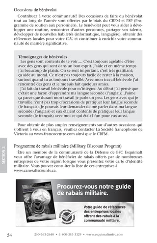occasions de bénévolat
                   Contribuez à votre communauté! Des occasions de faire du bénévolat
                 tout au long de l’année sont offertes par le biais du CRFM et PSP (Pro-
                 gramme de soutien aux personnels). Le bénévolat peut vous aider à déve-
                 lopper une routine, rencontrer d’autres personnes, partager vos talents,
                 développer de nouvelles habiletés (informatique, langagière), obtenir des
                 références locales pour votre C.V. et contribuer à enrichir votre commu-
                 nauté de manière significative.


                   Témoignages de bénévoles
                     Les gens sont contents de te voir…. C’est toujours agréable d’être
                   avec des gens qui sont dans un bon esprit. J’aide et en même temps
                   j’ai beaucoup de plaisir. On se sent important, c’est très gratifiant;
                   ça aide au moral. Ce n’est pas toujours facile de rester à la maison,
                   surtout quand tu as toujours travaillé. Avec mon travail bénévole j’ai
                   rencontré des gens et je me suis fait quelques amies.
                     J’ai fait du travail bénévole pour m’intégrer. Au début j’ai pensé que
                   c’était une façon d’apprendre ma langue seconde (l’anglais). J’aime
                   ça parce que durant mon travail je parle un peu. Les gens avec qui je
                   travaille n’ont pas trop d’occasions de pratiquer leur langue seconde
                   (le français). Je pouvais leur demander de me parler dans ma langue
                   seconde (l’anglais) et eux étaient contents de pratiquer leur langue
                   seconde (le français) avec moi ce qui était l’fun pour eux aussi.

                   Pour obtenir de plus amples renseignements sur d’autres occasions qui
                 s’offrent à vous en français, veuillez contacter La Société francophone de
                 Victoria au www.francocentre.com ainsi que le CRFM.


                 programme de rabais militaire (Military Discount program)
SECTION.3




                   Être un membre de la communauté de la Défense de BFC Esquimalt
                 vous offre l’avantage de bénéficier de rabais offerts par de nombreuses
                 entreprises de votre région lorsque vous présentez votre carte d’identité
                 militaire. Vous pouvez consulter la liste de ces entreprises à
                 www.canexdiscounts.ca.



                                                       Procurez-vous notre guide
                                             2010
                                             Edition
                               CouNt
                      CANEX Dis iDE


                                                       de rabais militaire.
                      PoCkEt Gu




                                                                    Votre guide de références
                                                                    des entreprises locales
                                                                    offrant des rabais à la
                                                                    communauté militaire.



            54                         250-363-2640 • 1-800-353-3329 • www.esquimaltmfrc.com
 