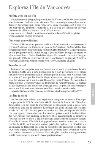 explorez l’île de vancouver
profitez de la vie sur l’île
   L’emplacement géographique unique de Victoria offre de nombreuses
occasions aux résidents et ses visiteurs. Nous en soulignons quelques-unes
dans ce document qui, nous l’espérons, vous encourageront à visiter le
site web de BC Tourism (Tourisme C.-B.) de l’île de Vancouver où vous
trouverez la pléiade d’attraits qui s’offrent à vous.
www.vancouverisland.com/information/details.asp?id=45 (anglais)
www.tourisme-cb.com (français)

Des arbres extraordinaires!
  Cathedral Grove – Au premier arrêt sur l’autoroute 4 vous trouverez à
environ 2,5 heures de Victoria, un parc de 157 hectares du MacMillan Pro-
vincial également connu sous le nom de Cathedral Grove. Ce parc possède
un des peuplements de sapins Douglas géants (Giant Douglas-fir trees) les
plus accessibles en Colombie-Britannique. Certains de ces sapins Dougals
ont plus de 800 ans et possèdent une circonférence de plus de 9 mètres.
Pour en savoir plus, visitez ce site web : www.tourisme-cb.com

Tempête et surf
  Tofino – Un peu plus loin sur l’autoroute 4, vous rencontrerez la ville
de Tofino. Cette ville a une population de 1 655 personnes et est située
sur une étroite péninsule qui est bordée par le Pacific Rim National Park
au sud et à l’ouest par l’océan Pacifique. Cet endroit est un paradis de surf
pour les visiteurs et les résidents. Durant les mois d’hiver (de novembre à
mars) on peut y voir des vagues de 18 mètres de haut (59 pieds). Ce secteur
est idyllique pour les amoureux de plage. Pour de plus amples renseigne-
ments sur Tofino et ses environs, veuillez consulter ce site web :
   www.britishcolumbia.com/regions/towns/index.asp?townID=3970                        SECTION.3
les îles du golfe
   Les îles du Golfe offrent une expérience unique et relaxante. L’archipel
compte plus de 225 îles du Golfe (Gulf Islands) de formes et d’étendues
différentes. Les îles sont de magnifiques destinations pour y passer une
journée ou une fin de semaine. La plupart des gens utilisent les traversi-
ers de la C.-B. (BC Ferries) pour se rendre aux îles principales du Golfe.
Les quais gouvernementaux ou les marinas privées sont à la disposition
des navigateurs tout au long de l’année. Il est recommandé de réserver à
l’avance durant les mois d’été. Les moyens alternatifs de transport varient
d’une île à l’autre. L’île Salt Spring possède un service de taxi et navette.
Les îles du Golfe sont une destination prisée des cyclistes. La bicyclette est
un moyen de transport qui offre la possibilité de découvrir les îles sous
tous leurs angles, toutefois la prudence est de mise étant donné les routes
aux pentes sinueuses et étroites. Pour de plus amples renseignements,
veuillez consulter ce site web : www.gulfislands.net

            250-363-2640 • 1-800-353-3329 • www.esquimaltmfrc.com                55
 