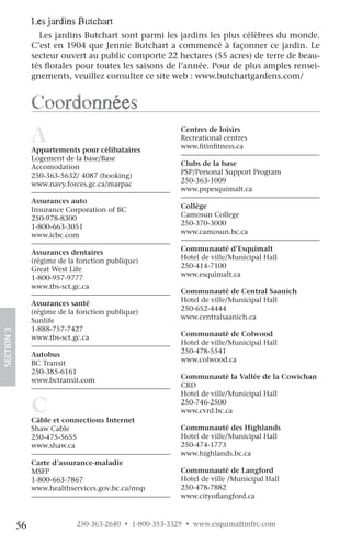 les jardins Butchart
                   Les jardins Butchart sont parmi les jardins les plus célèbres du monde.
                 C’est en 1904 que Jennie Butchart a commencé à façonner ce jardin. Le
                 secteur ouvert au public comporte 22 hectares (55 acres) de terre de beau-
                 tés florales pour toutes les saisons de l’année. Pour de plus amples rensei-
                 gnements, veuillez consulter ce site web : www.butchartgardens.com/


                 coordonnées
                 A
                 Appartements pour célibataires
                                                         Centres de loisirs
                                                         Recreational centres
                                                         www.fitinfitness.ca
                 Logement de la base/Base
                 Accomodation                            Clubs de la base
                 250-363-5632/ 4087 (booking)            PSP/Personal Support Program
                 www.navy.forces.gc.ca/marpac            250-363-1009
                                                         www.pspesquimalt.ca
                 Assurances auto
                 Insurance Corporation of BC             Collège
                 250-978-8300                            Camosun College
                 1-800-663-3051                          250-370-3000
                 www.icbc.com                            www.camosun.bc.ca

                 Assurances dentaires                    Communauté d’Esquimalt
                 (régime de la fonction publique)        Hotel de ville/Municipal Hall
                 Great West Life                         250-414-7100
                 1-800-957-9777                          www.esquimalt.ca
                 www.tbs-sct.gc.ca
                                                         Communauté de Central Saanich
                 Assurances santé                        Hotel de ville/Municipal Hall
                 (régime de la fonction publique)        250-652-4444
                 Sunlife                                 www.centralsaanich.ca
                 1-888-757-7427
SECTION.3




                 www.tbs-sct.gc.ca                       Communauté de Colwood
                                                         Hotel de ville/Municipal Hall
                 Autobus                                 250-478-5541
                 BC Transit                              www.colwood.ca
                 250-385-6161
                 www.bctransit.com                       Communauté la Vallée de la Cowichan
                                                         CRD
                                                         Hotel de ville/Municipal Hall

                 C
                 Câble et connections Internet
                                                         250-746-2500
                                                         www.cvrd.bc.ca

                 Shaw Cable                              Communauté des Highlands
                 250-475-5655                            Hotel de ville/Municipal Hall
                 www.shaw.ca                             250-474-1773
                                                         www.highlands.bc.ca
                 Carte d’assurance-maladie
                 MSFP                                    Communauté de Langford
                 1-800-663-7867                          Hotel de ville /Municipal Hall
                 www.healthservices.gov.bc.ca/msp        250-478-7882
                                                         www.cityoflangford.ca



            56                250-363-2640 • 1-800-353-3329 • www.esquimaltmfrc.com
 