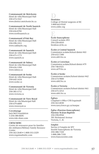 Communauté de Metchosin
Hotel de ville/Municipal Hall
250-474-3167
                                          D
                                          Dentistes
www.district.metchosin.bc.ca              College of Dental surgeons of BC
                                          1-800-663-9169
Communauté de North Saanich               www.cdsbc.org
Hotel de ville/Municipal Hall
250-656-0781
www.northsaanich.ca
                                          E
                                          École francophone
Communauté d’Oak Bay
Hotel de ville/Municipal Hall             Conseil scolaire #93
250-598-3311                              250-220-6010
www.oakbaybc.org                          brodeur.csf.bc.ca

Communauté de Saanich                     Écoles à Central Saanich
Hotel de ville/Municipal Hall             Commission scolaire/School district #63
250-475-1775                              250-652-7300
www.saanich.ca                            www.sd63.bc.ca

Communauté de Sidney                      Écoles à Cowichan
Hotel de ville/Municipal Hall             Commission scolaire/School district #79
250-656-1184                              250-748-0321
www.sidney.ca                             www.sd79.bc.ca

Communauté de Sooke                       Écoles à Sooke
Hotel de ville/Municipal Hall             Commission scolaire/School district #62
250-642-1634                              250-474-9800
www.sooke.ca                              www.sd62.bc.ca

Communauté de Victoria                    Écoles à Victoria
Hotel de ville/Municipal Hall             Commission scolaire/School district #61
250-385-5711                              250-475-3212
www.victoria.ca                           www.sd61.bc.ca
                                                                                         SECTION.3
Communauté de View Royal                  Églises
Hotel de vile/Municipal Hall              Chaplain’s Office CFB Esquimalt
250-479-6800                              250-363-4030
www.viewroyal.ca                          www.navy.forces.gc.ca/marpac

Covoiturage                               Église (Paroisse-francophone)
Jack Bell Foundation                      Paroisse St-Jean-Baptiste
1-250-380-RIDE                            250-598-0944
www.ride-share.com                        301 Richmond Avenue
                                          Victoria, C.-B.
CRFM/MFRC
Centre de ressources pour les familles    Emploi
des militaires/Military Family Resource   Service à l’emploi de SFV
Centre                                    Société francophone de Victoria
250-363-2640 • 1-800-353-3329             250-388-7350
www.esquimaltmfrc.com                     1-888-388-7350
                                          www.francocentre.com




             250-363-2640 • 1-800-353-3329 • www.esquimaltmfrc.com                  57
 