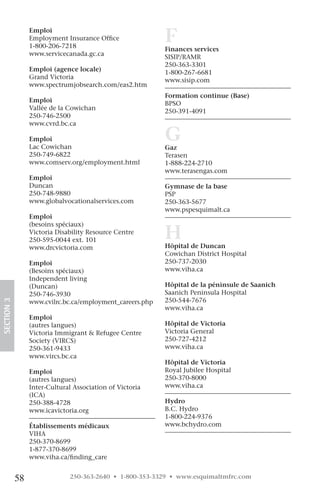 Emploi
                 Employment Insurance Office
                 1-800-206-7218
                                                           F
                                                           Finances services
                 www.servicecanada.gc.ca                   SISIP/RAMR
                                                           250-363-3301
                 Emploi (agence locale)                    1-800-267-6681
                 Grand Victoria                            www.sisip.com
                 www.spectrumjobsearch.com/eas2.htm
                                                           Formation continue (Base)
                 Emploi                                    BPSO
                 Vallée de la Cowichan                     250-391-4091
                 250-746-2500                                        
                 www.cvrd.bc.ca

                 Emploi
                 Lac Cowichan
                                                           G
                                                           Gaz
                 250-749-6822                              Terasen
                 www.comserv.org/employment.html           1-888-224-2710
                                                           www.terasengas.com
                 Emploi
                 Duncan                                    Gymnase de la base
                 250-748-9880                              PSP
                 www.globalvocationalservices.com          250-363-5677
                                                           www.pspesquimalt.ca
                 Emploi


                                                           H
                 (besoins spéciaux)
                 Victoria Disability Resource Centre
                 250-595-0044 ext. 101
                 www.drcvictoria.com                       Hôpital de Duncan
                                                           Cowichan District Hospital 
                 Emploi                                    250-737-2030       
                 (Besoins spéciaux)                        www.viha.ca
                 Independent living
                 (Duncan)                                  Hôpital de la péninsule de Saanich
                 250-746-3930                              Saanich Peninsula Hospital 
                                                           250-544-7676       
SECTION.3




                 www.cvilrc.bc.ca/employment_careers.php
                                                           www.viha.ca
                 Emploi
                 (autres langues)                          Hôpital de Victoria
                 Victoria Immigrant & Refugee Centre       Victoria General
                 Society (VIRCS)                           250-727-4212       
                 250-361-9433                              www.viha.ca
                 www.vircs.bc.ca
                                                           Hôpital de Victoria
                 Emploi                                    Royal Jubilee Hospital 
                 (autres langues)                          250-370-8000        
                 Inter-Cultural Association of Victoria    www.viha.ca
                 (ICA)
                 250-388-4728                              Hydro
                 www.icavictoria.org                       B.C. Hydro
                                                           1-800-224-9376
                 Établissements médicaux                   www.bchydro.com
                 VIHA
                 250-370-8699
                 1-877-370-8699
                 www.viha.ca/finding_care


            58                250-363-2640 • 1-800-353-3329 • www.esquimaltmfrc.com
 