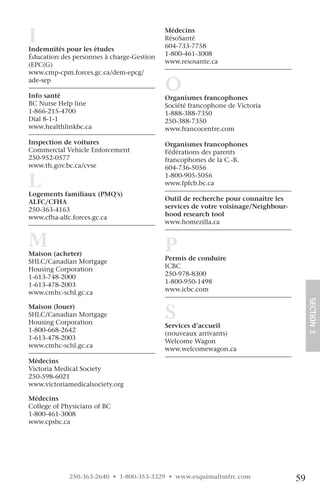 I
Indemnités pour les études
                                           Médecins
                                           RésoSanté
                                           604-733-7758
Éducation des personnes à charge-Gestion   1-800-461-3008
(EPC(G)                                    www.resosante.ca
www.cmp-cpm.forces.gc.ca/dem-epcg/
ade-sep

Info santé
                                           O
                                           Organismes francophones
BC Nurse Help line                         Société francophone de Victoria
1-866-215-4700                             1-888-388-7350
Dial 8-1-1                                 250-388-7350
www.healthlinkbc.ca                        www.francocentre.com

Inspection de voitures                     Organismes francophones
Commercial Vehicle Enforcement             Fédérations des parents
250-952-0577                               francophones de la C.-B.
www.th.gov.bc.ca/cvse                      604-736-5056

L
Logements familiaux (PMQ’s)
                                           1-800-905-5056
                                           www.fpfcb.bc.ca

ALFC/CFHA                                  Outil de recherche pour connaître les
250-363-4163                               services de votre voisinage/Neighbour-
www.cfha-alfc.forces.gc.ca                 hood research tool
                                           www.homezilla.ca


M
Maison (acheter)
                                           P
SHLC/Canadian Mortgage                     Permis de conduire
Housing Corporation                        ICBC
1-613-748-2000                             250-978-8300
1-613-478-2003                             1-800-950-1498
www.cmhc-schl.gc.ca                        www.icbc.com

                                                                                         SECTION.3
                                           S
Maison (louer)
SHLC/Canadian Mortgage
Housing Corporation
                                           Services d’accueil
1-800-668-2642
                                           (nouveaux arrivants)
1-613-478-2003
                                           Welcome Wagon
www.cmhc-schl.gc.ca
                                           www.welcomewagon.ca
                                            
Médecins
Victoria Medical Society
250-598-6021
www.victoriamedicalsociety.org

Médecins
College of Physicians of BC
1-800-461-3008
www.cpsbc.ca




             250-363-2640 • 1-800-353-3329 • www.esquimaltmfrc.com                  59
 