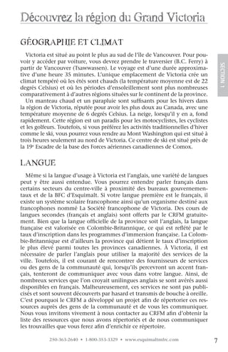 Découvrez la région du grand victoria
géographie eT cliMaT
   Victoria est situé au point le plus au sud de l’île de Vancouver. Pour pou-
voir y accéder par voiture, vous devrez prendre le traversier (B.C. Ferry) à




                                                                                         SECTION.1
partir de Vancouver (Tsawwassen). Le voyage est d’une durée approxima-
tive d’une heure 35 minutes. L’unique emplacement de Victoria crée un
climat tempéré où les étés sont chauds (la température moyenne est de 22
degrés Celsius) et où les périodes d’ensoleillement sont plus nombreuses
comparativement à d’autres régions situées sur le continent de la province.
   Un manteau chaud et un parapluie sont suffisants pour les hivers dans
la région de Victoria, réputée pour avoir les plus doux au Canada, avec une
température moyenne de 6 degrés Celsius. La neige, lorsqu’il y en a, fond
rapidement. Cette région est un paradis pour les motocyclistes, les cyclistes
et les golfeurs. Toutefois, si vous préférez les activités traditionnelles d’hiver
comme le ski, vous pourrez vous rendre au Mont Washington qui est situé à
trois heures seulement au nord de Victoria. Ce centre de ski est situé près de
la 19e Escadre de la base des Forces aériennes canadiennes de Comox.


langue
   Même si la langue d’usage à Victoria est l’anglais, une variété de langues
peut y être aussi entendue. Vous pourrez entendre parler français dans
certains secteurs du centre-ville à proximité des bureaux gouvernemen-
taux et de la BFC d’Esquimalt. Si votre langue première est le français, il
existe un système scolaire francophone ainsi qu’un organisme destiné aux
francophones nommé La Société francophone de Victoria. Des cours de
langues secondes (français et anglais) sont offerts par le CRFM gratuite-
ment. Bien que la langue officielle de la province soit l’anglais, la langue
française est valorisée en Colombie-Britannique, ce qui est reflété par le
taux d’inscription dans les programmes d’immersion française. La Colom-
bie-Britannique est d’ailleurs la province qui détient le taux d’inscription
le plus élevé parmi toutes les provinces canadiennes. À Victoria, il est
nécessaire de parler l’anglais pour utiliser la majorité des services de la
ville. Toutefois, il est courant de rencontrer des fournisseurs de services
ou des gens de la communauté qui, lorsqu’ils percevront un accent fran-
çais, tenteront de communiquer avec vous dans votre langue. Ainsi, de
nombreux services que l’on croyait unilingues anglais se sont avérés aussi
disponibles en français. Malheureusement, ces services ne sont pas publi-
cisés et sont souvent découverts par hasard et transmis de bouche à oreille.
C’est pourquoi le CRFM a développé un projet afin de répertorier ces res-
sources auprès des gens de la communauté et de vous les communiquer.
Nous vous invitons vivement à nous contacter au CRFM afin d’obtenir la
liste des ressources que nous avons répertoriés et de nous communiquer
les trouvailles que vous ferez afin d’enrichir ce répertoire.

            250-363-2640 • 1-800-353-3329 • www.esquimaltmfrc.com                    7
 
