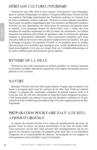 hériTage culTurel/TouriSMe
                  Victoria est une ville riche et fort colorée. Vous pouvez vous imprégner
                dans la culture britannique en allant à l’Empress Hôtel pour l’heure du thé
                ou explorer l’héritage patrimonial des Premières nations en visitant l’un
                de leurs nombreux centres culturels. Victoria est aussi réputée mondiale-
                ment pour ses jardins magnifiques que l’on retrouve au Butchart Gardens.
                Victoria est une destination de choix pour les touristes de partout dans
SECTION.1




                le monde. C’est pourquoi durant les mois d’été, vous y verrez des rues
                bondées de touristes explorant la ville et toutes ses attractions. La culture
                française est présente par le biais de quelques cafés et restaurants, groupes
                sociaux et associations culturelles. Vous constaterez toutefois qu’il vous
                sera plus difficile de trouver des produits traditionnels du Québec, tels que
                le fromage en grains, les produits d’érable et les produits pour la fondue
                chinoise pour n’en nommer que quelques-uns. La fête traditionnelle de la
                Saint-Jean-Baptiste n’est pas un congé férié en Colombie-Britannique et
                est donc célébrée plus discrètement qu’au Québec.



                ryThMe De la ville
                  Victoria est une ville charmante au rythme paisible. Les sentiers naturels
                et les pistes cyclables abondent, faisant de cette région un paradis pour les
                piétons et les cyclistes.



                naTure
                  Quoique Victoria soit une ville à part entière, l’espace que la nature et la
                faune y occupent dans tous les secteurs de la ville, font d’elle un endroit
                unique. La plupart des voisinages comptent de grands espaces verts et il
                n’est pas rare de voir des chevreuils le long des routes longeant les parcs.
                Cette particularité est surtout vécue par les membres militaires et le per-
                sonnel civil de la MDN qui travaillent dans l’un des emplacements de BFC
                Esquimalt.



                préparaTion pour faire face aux SiTu-
                aTionS D’urgence
                  La région du Grand Victoria est à risque de tremblements de terre, de
                grands vents en hiver, de pluies torrentielles et de feux de forêts l’été.
                Vous trouverez sur les sites web suivants des renseignements sur les ris-
                ques et les mesures à prendre. Se préparer pour faire face à ces situations
                d’urgence est la responsabilité de chacun. www.pep.bc.ca (en anglais) et
                www.preparez-vous.ca/index_f.asp (en français)


            8               250-363-2640 • 1-800-353-3329 • www.esquimaltmfrc.com
 
