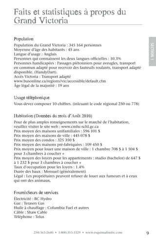 faits et statistiques à propos du
grand victoria
population




                                                                               SECTION.1
Population du Grand Victoria : 345 164 personnes
Moyenne d’âge des habitants : 45 ans
Langue d’usage : Anglais
Personnes qui connaissent les deux langues officielles : 10.3%
Personnes handicapées : Passages piétonniers pour aveugles, transport
en commun adapté pour recevoir des fauteuils roulants, transport adapté
disponible. (HandyDart).
Accès Victoria : Transport adapté
www.busonline.ca/regions/vic/accessible/default.cfm
Âge légal de la majorité : 19 ans


usage téléphonique
Vous devez composer 10 chiffres. (inlcuant le code régional 250 ou 778)


habitation (Données du mois d’août 2010)
Pour de plus amples renseignements sur le marché de l’habitation,
veuillez visiter le site web : www.cmhc-schl.gc.ca
Prix moyen des maisons unifamiliales : 596 101 $
Prix moyen des maisons de ville : 445 078 $
Prix moyen des condos : 325 350 $
Prix moyen des maisons pré-fabriquées : 109 450 $
Prix moyen pour louer une maison de ville : 1 chambre 708 $ à 1 504 $
pour 3 chambres à coucher +
Prix moyen des loyers pour les appartements : studio (bachelor) de 647 $
à 1 232 $ pour 3 chambres à coucher +
Taux d’occupation pour les loyers : 1.4%
Durée des baux : Mensuel (généralement)
Légal : Les propriétaires peuvent refuser de louer aux fumeurs et à ceux
qui ont des animaux.


fournisSeurs de services
Électricité : BC Hydro
Gaz : Terasen Gas
Huile à chauffage : Columbia Fuel et autres
Câble : Shaw Cable
Téléphone : Telus



             250-363-2640 • 1-800-353-3329 • www.esquimaltmfrc.com         9
 