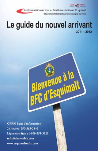 Le guide du nouvel arrivant
                                    2011 - 2012




CFRM ligne d’information
24 heures : 250-363-2640
Ligne sans frais : 1-800-353-3329
mfrc@shawcable.com
www.esquimaltmfrc.com
 