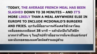 •TODAY, THE AVERAGE FRENCH MEAL HAS BEEN
SLASHED DOWN TO 38 MINUTES – AND IT’S
MORE LIKELY THAN A MEAL ANYWHERE ELSE IN
EUROPE TO INCLUDE MCDONALD’S BURGERS
AND FRIES. ทุกวันนี้มื้ออาหารฝรั่งเศสใช้เวลาโดย
เฉลี่ยลดลงเหลือแค่ 38 นาที – แล้วยังเป็ นไปได้อีก
มากกว่าที่ไหน ๆ ในยุโรปที่ว่ามื้ออาหารนั้นจะมีเบอร์เกอร์
และมันทอดของแมคโดนัลด์รวมอยู่ด้วย
 