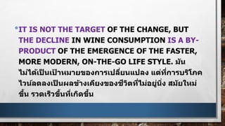 •IT IS NOT THE TARGET OF THE CHANGE, BUT
THE DECLINE IN WINE CONSUMPTION IS A BY-
PRODUCT OF THE EMERGENCE OF THE FASTER,
MORE MODERN, ON-THE-GO LIFE STYLE. มัน
ไม่ได้เป็ นเป้ าหมายของการเปลี่ยนแปลง แต่ที่การบริโภค
ไวน์ลดลงเป็ นผลข้างเคียงของชีวิตที่ไม่อยู่นิ่ง สมัยใหม่
ขึ้น รวดเร็วขึ้นที่เกิดขึ้น
 