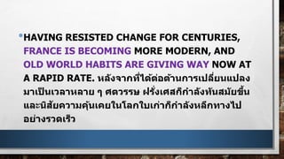 •HAVING RESISTED CHANGE FOR CENTURIES,
FRANCE IS BECOMING MORE MODERN, AND
OLD WORLD HABITS ARE GIVING WAY NOW AT
A RAPID RATE. หลังจากที่ได้ต่อต้านการเปลี่ยนแปลง
มาเป็ นเวลาหลาย ๆ ศตวรรษ ฝรั่งเศสก็กาลังทันสมัยขึ้น
และนิสัยความคุ้นเคยในโลกใบเก่าก็กาลังหลีกทางไป
อย่างรวดเร็ว
 