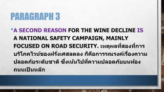 PARAGRAPH 3
•A SECOND REASON FOR THE WINE DECLINE IS
A NATIONAL SAFETY CAMPAIGN, MAINLY
FOCUSED ON ROAD SECURITY. เหตุผลที่สองที่การ
บริโภคไวน์ของฝรั่งเศสลดลง ก็คือการรณรงค์เรื่องความ
ปลอดภัยระดับชาติ ซึ่งเน้นไปที่ความปลอดภัยบนท้อง
ถนนเป็ นหลัก
 