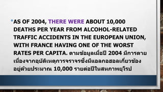 •AS OF 2004, THERE WERE ABOUT 10,000
DEATHS PER YEAR FROM ALCOHOL-RELATED
TRAFFIC ACCIDENTS IN THE EUROPEAN UNION,
WITH FRANCE HAVING ONE OF THE WORST
RATES PER CAPITA. ตามข้อมูลเมื่อปี 2004 มีการตาย
เนื่องจากอุบัติเหตุการจราจรซึ่งมีแอลกอฮอลเกี่ยวข้อง
อยู่ด้วยประมาณ 10,000 รายต่อปีในสหภาพยุโรป
 
