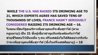 WHILE THE U.S. HAS RAISED ITS DRINKING AGE TO
21, WHICH EXPERTS AGREE HAS SAVED TENS OF
THOUSANDS OF LIVES, FRANCE HASN’T SERIOUSLY
CONSIDERED RAISING ITS DRINKING AGE – 16.
ในขณะที่สหรัฐอเมริกาเพิ่มอายุคนที่จะดื่มสุราได้ (ตาม
กฎหมาย) เป็ น 21 ซึ่งผู้เชี่ยวชาญเห็นพ้องต้องกันว่าได้
ช่วยชีวิตคนไว้เป็ นหมื่น ๆ คน ฝรั่งเศสยังไม่ได้คิดอย่างจริงจัง
ว่าจะเพิ่มอายุคนที่ดื่มสุราได้ (ซึ่งในฝรั่งเศสคืออายุ) – 16
 
