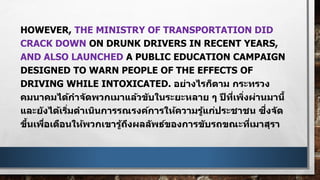HOWEVER, THE MINISTRY OF TRANSPORTATION DID
CRACK DOWN ON DRUNK DRIVERS IN RECENT YEARS,
AND ALSO LAUNCHED A PUBLIC EDUCATION CAMPAIGN
DESIGNED TO WARN PEOPLE OF THE EFFECTS OF
DRIVING WHILE INTOXICATED. อย่างไรก็ตาม กระทรวง
คมนาคมได้กาจัดพวกเมาแล้วขับในระยะหลาย ๆ ปีที่เพิ่งผ่านมานี้
และยังได้เริ่มดาเนินการรณรงค์การให้ความรู้แก่ประชาชน ซึ่งจัด
ขึ้นเพื่อเตือนให้พวกเขารู้ถึงผลลัพธ์ของการขับรถขณะที่เมาสุรา
 