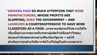 •DRIVERS PAID SO MUCH ATTENTION THAT WINE
MANUFACTURERS, WHOSE PROFITS ARE
SLUMPING, SUED THE GOVERNMENT – AND
LAUNCHED A COUNTEROFFENSIVE TO HAVE WINE
CLASSIFIED AS A FOOD. บรรดาคนขับรถก็ให้ความใส่ใจ
เรื่องนี้อย่างมากขนาดที่บรรดาผู้ผลิตไวน์ที่ผลกาไรของ
ตนเองกาลังลดลงฮวบฮาบฟ้ องร้องรัฐบาล – แล้วก็
ดาเนินการรุกต้านให้มีการจัดไวน์ให้อยู่ในประเภทอาหาร
 