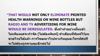 •THAT WOULD NOT ONLY ELIMINATE PRINTED
HEALTH WARNINGS ON WINE BOTTLES BUT
RADIO AND TV ADVERTISING FOR WINE
WOULD BE DEREGULATED. ซึ่งถ้าทาอย่างนั้นแล้ว
ไม่เพียงแต่จะกาจัด (ไม่ต้องพิมพ์) คาเตือนที่พิมพ์ไว้บน
ขวดไวน์ได้แล้ว การโฆษณาไวน์ทางวิทยุและโทรทัศน์ก็
จะไม่ต้องถูกควบคุมอีกต่อไป
 