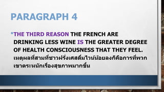 PARAGRAPH 4
•THE THIRD REASON THE FRENCH ARE
DRINKING LESS WINE IS THE GREATER DEGREE
OF HEALTH CONSCIOUSNESS THAT THEY FEEL.
เหตุผลที่สามที่ชาวฝรั่งเศสดื่มไวน์น้อยลงก็คือการที่พวก
เขาตระหนักเรื่องสุขภาพมากขึ้น
 