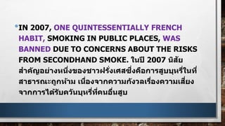 •IN 2007, ONE QUINTESSENTIALLY FRENCH
HABIT, SMOKING IN PUBLIC PLACES, WAS
BANNED DUE TO CONCERNS ABOUT THE RISKS
FROM SECONDHAND SMOKE. ในปี 2007 นิสัย
สาคัญอย่างหนึ่งของชาวฝรั่งเศสซึ่งคือการสูบบุหรี่ในที่
สาธารณะถูกห้าม เนื่องจากความกังวลเรื่องความเสี่ยง
จากการได้รับควันบุหรี่ที่คนอื่นสูบ
 