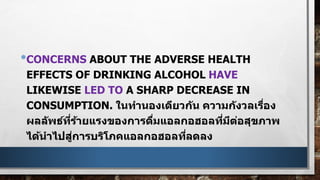 •CONCERNS ABOUT THE ADVERSE HEALTH
EFFECTS OF DRINKING ALCOHOL HAVE
LIKEWISE LED TO A SHARP DECREASE IN
CONSUMPTION. ในทานองเดียวกัน ความกังวลเรื่อง
ผลลัพธ์ที่ร้ายแรงของการดื่มแอลกอฮอลที่มีต่อสุขภาพ
ได้นาไปสู่การบริโภคแอลกอฮอลที่ลดลง
 