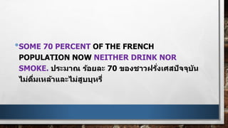 •SOME 70 PERCENT OF THE FRENCH
POPULATION NOW NEITHER DRINK NOR
SMOKE. ประมาณ ร้อยละ 70 ของชาวฝรั่งเศสปัจจุบัน
ไม่ดื่มเหล้าและไม่สูบบุหรี่
 