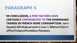 PARAGRAPH 5
•IN CONCLUSION, A FEW FACTORS HAVE
CERTAINLY CONTRIBUTED TO THE DOWNWARD
TRENDS IN FRENCH WINE CONSUMPTION. กล่าว
โดยสรุป มีปัจจัยสองสามประการแน่ ๆ ที่มีส่วนทาให้การ
บริโภคไวน์ของฝรั่งเศสมีแนวโน้มลดลง
 