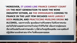 •MOREOVER, IT LOOKS LIKE FRANCE CANNOT COUNT
ON THE NEXT GENERATION TO SAVE THE WINE
INDUSTRY EITHER, AS THE IMMIGRANTS COMING TO
FRANCE IN THE LAST FEW DECADES HAVE LARGELY
BEEN MUSLIM, AND PRACTICING MUSLIMS DRINK NO
ALCOHOL. นอกจากนั้น ดูเหมือนว่าฝรั่งเศสจะไปพึ่งพาคนรุ่น
ต่อไปให้ช่วยอุตสาหกรรมไวน์เอาไว้ก็ไม่ได้ เนื่องจากผู้อพยพ
ที่มาฝรั่งเศสในทศวรรษหลัง ๆ นี้ส่วนใหญ่เป็ นมุสลิม และมุสลิมที่
ปฏิบัติตามหลักศาสนาก็จะไม่ดื่มแอลกอฮอล
 