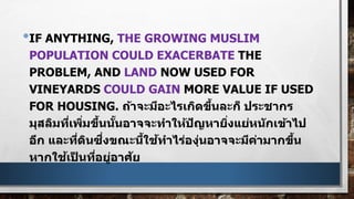•IF ANYTHING, THE GROWING MUSLIM
POPULATION COULD EXACERBATE THE
PROBLEM, AND LAND NOW USED FOR
VINEYARDS COULD GAIN MORE VALUE IF USED
FOR HOUSING. ถ้าจะมีอะไรเกิดขึ้นละก็ ประชากร
มุสลิมที่เพิ่มขึ้นนั้นอาจจะทาให้ปัญหายิ่งแย่หนักเข้าไป
อีก และที่ดินซึ่งขณะนี้ใช้ทาไร่องุ่นอาจจะมีค่ามากขึ้น
หากใช้เป็ นที่อยู่อาศัย
 