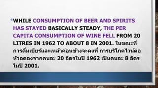 •WHILE CONSUMPTION OF BEER AND SPIRITS
HAS STAYED BASICALLY STEADY, THE PER
CAPITA CONSUMPTION OF WINE FELL FROM 20
LITRES IN 1962 TO ABOUT 8 IN 2001. ในขณะที่
การดื่มเบียร์และเหล้าค่อนข้างจะคงที่ การบริโภคไวน์ต่อ
หัวลดลงจากคนละ 20 ลิตรในปี 1962 เป็ นคนละ 8 ลิตร
ในปี 2001.
 