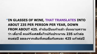 •IN GLASSES OF WINE, THAT TRANSLATES INTO
ABOUT 235 PER PERSON PER YEAR, DOWN
FROM ABOUT 425. ถ้านับเป็ นแก้วแล้ว นั่นหมายความ
ว่า เดี๋ยวนี้ คนฝรั่งเศสดื่มไวน์กันประมาณ 235 แก้วต่อ
คนต่อปี ลดลงจากเดิมที่เคยดื่มกันคนละ 425 แก้วต่อปี
 