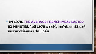 • IN 1978, THE AVERAGE FRENCH MEAL LASTED
82 MINUTES. ในปี 1978 ชาวฝรั่งเศสใช้เวลา 82 นาที
กินอาหารมื้อหนึ่ง ๆ โดยเฉลี่ย
 