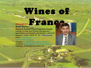 Wines of
France

DESINGED BY

Sunil Kumar

Research Scholar/ Food Production Faculty
Institute of Hotel and Tourism Management,
MAHARSHI DAYANAND UNIVERSITY, ROHTAK
Haryana- 124001 INDIA Ph. No. 09996000499
email: skihm86@yahoo.com ,
balhara86@gmail.com
linkedin:- in.linkedin.com/in/ihmsunilkumar
facebook: www.facebook.com/ihmsunilkumar
webpage: chefsunilkumar.tripod.com

1

 